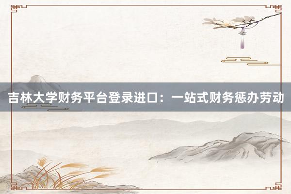 吉林大学财务平台登录进口：一站式财务惩办劳动
